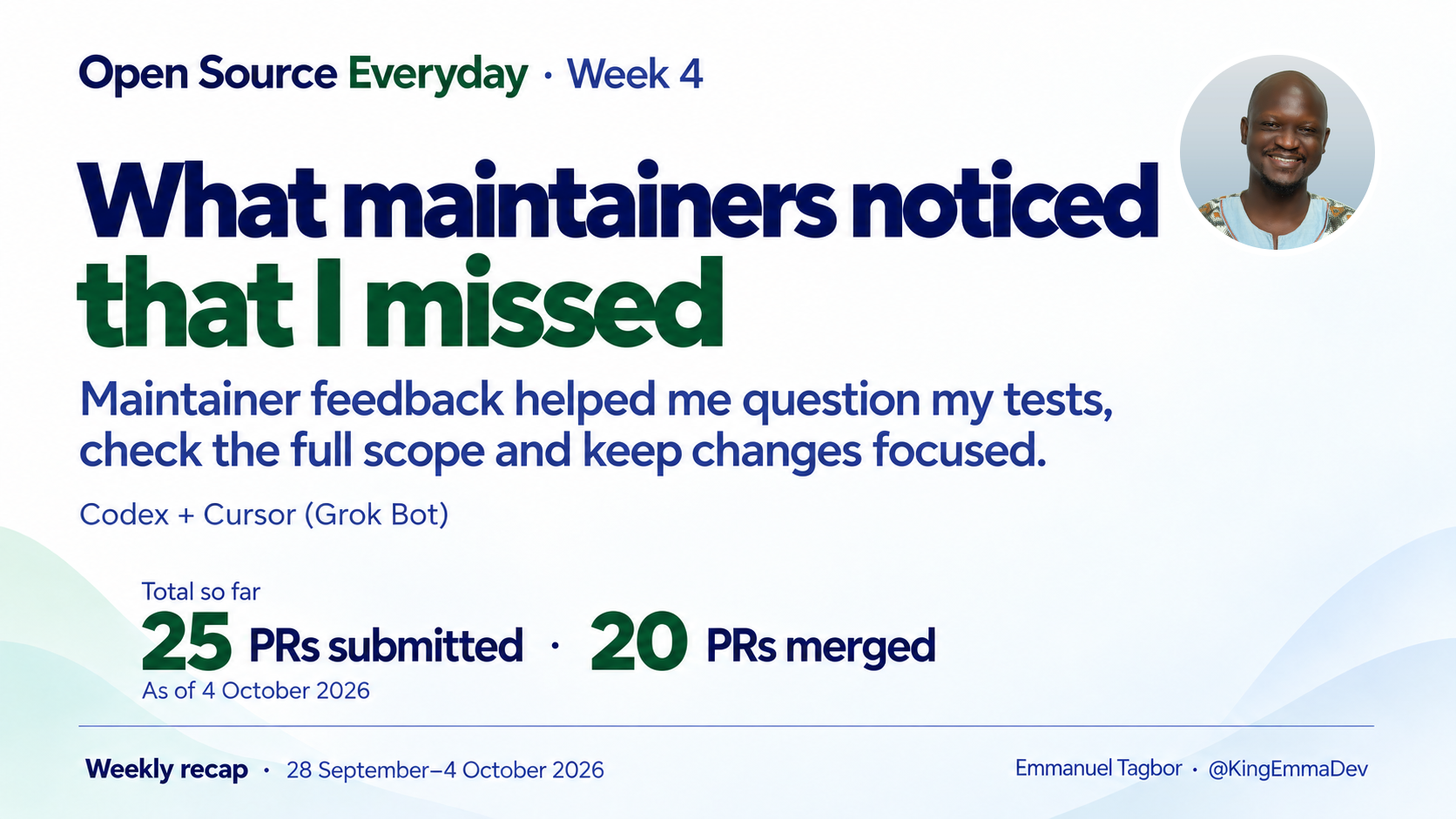 Open Source Everyday Week 4: What maintainers noticed that I missed. Maintainer feedback helped me question my tests, check the full scope and keep changes focused. Totals as of 4 October 2026: 25 PRs submitted, 20 merged. Emmanuel Tagbor's original portrait in the top right.